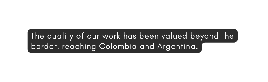 The quality of our work has been valued beyond the border reaching Colombia and Argentina